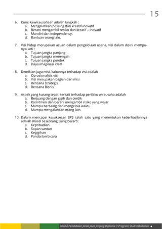 Modul Pendidikan Jarak Jauh Jenjang Diploma 3 Program Studi Kebidanan
15
6.	 Kunci kewirausahaan adalah langkah :
a.	 Mengalahkan pesaing dan kreatif-inovatif
b.	 Berani mengambil resiko dan kreatif – inovatif
c.	 Mandiri dan independency.
d.	 Bantuan orang lain.
7.	 Visi hidup merupakan acuan dalam pengelolaan usaha, visi dalam disini mempu-
nyai arti :
a.	 Tujuan jangka panjang
b.	 Tujuan jangka menengah
c.	 Tujuan jangka pendek
d.	 Daya imaginasi ideal
8.	 Demikian juga misi, kaitannya terhadap visi adalah
a.	 Oprasionalisis visi
b.	 Visi merupakan bagian dari misi
c.	 Rencana strategis
d.	 Rencana Bisnis
9.	 Aspek yang kurang tepat terkait terhadap perilaku wirausaha adalah
a.	 Berjuang dengan gigih dan cerdik
b.	 Komitmen dan berani mengambil risiko yang wajar
c.	 Mampu bersaing dan mengelola waktu
d.	 Mampu mengalahkan orang lain.
10.	Dalam mencapai kesuksesan BPS salah satu yang menentukan keberhasilannya
adalah morel seseorang, yang berarti:
a.	Kepribadian
b.	 Sopan santun
c.	Kegigihan
d.	 Pandai berbicara
 
