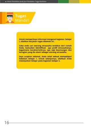 Modul Pendidikan Jarak Jauh Pendidikan Tinggi Kesehatan
16
Tugas
Mandiri
Untuk memperkaya informasi mengenai kegiatan  belajar
I, silahkan kerjakan tugas dibawah ini .
Coba anda cari seorang wirausaha terdekat dari rumah
Anda, kemudian identifikasi   apa profil wirausahanya,
bagaimana karakteristiknya, apa saja keuntungan dan
kerugian yang dia alami sebagai seorang wirausaha.  
Saya ucapkan selamat, Anda telah selesai mempelajari
kebiatan belajar 1. Untuk selanjutnya, silahkan Anda
melanjutkan belajar pada kegiatan belajar 2.
 