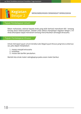 Modul Pendidikan Jarak Jauh Pendidikan Tinggi Kesehatan
18
Kegiatan
Belajar 2
MENUMBUHKAN SEMANGAT WIRAUSAHA
Tujuan Pembelajaran Umum
Rekan mahasiswa, selamat kepada Anda yang telah berhasil memahami KB 1 tentang
konsep dasar kewirausahaan. Setelah anda selesai mempelajari kegiatan belajar 2 ini
Anda diharapkan dapat memahami tentang menumbuhkan semangat wirausaha.
Untuk mencapai tujuan umum tersebut ada 3(tiga) tujuan khusus yang harus anda kua-
sai, yaitu dapat menjelaskan:
1. impian menjadi wirausaha
2. kreatifitas
3. inovasi dan berfikir perubahan.
Marilah kita simak materi selengkapnya pada uraian materi berikut.
Tujuan Pembelajaran Khusus
 