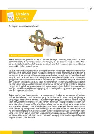 Modul Pendidikan Jarak Jauh Jenjang Diploma 3 Program Studi Kebidanan
19
Uraian
Materi
A.	 Impian menjadi wirausahawan
Rekan mahasiswa, pernahkah anda bermimpi menjadi seorang wirausaha? Apakah
bermimpi menjadi seorang wirausaha itu hal yang sia-sia atau hal yang aneh? Ya Anda
benar, tentu hal itu bukan hal yang sia-sia atau bukan hal yang aneh dan materi berikut
ini akan kita bahas selengkapnya.
Setelah menamatkan pendidikan di tingkat Sekolah Menengah Atas lalu melanjutkan
pendidikan di perguruan tinggi, harapanya setelah selesai menempuh pendidikan di
perguruan tinggi langsung bisa mendapatkan pekerjaan sesuai yang di harapkan. Itulah
yang di cita-citakan para sarjana, sehingga tidak mengherankan jika setiap tahun pen-
gangguran terdidik di Indonesia terus bertambah. Jika mahasisiwa hanya di bekali den-
gan keahlian untuk bekerja, maka tidak mengherankan setelah lulus mereka ahli dalam
mencari pekerjaan, apabila ini dialami oleh semua perguruan tinggi di Indonesia justru
perguruan tinggilah yang mempersempit lapangan pekerjaan, hal ini dikarenakan ban-
yaknya lulusan dari perguruan tinggi yang berbondong-bondong mencari pekerjaan bu-
kan menciptakan pekerjaan.
Rekan mahasiswa, bagaimanakan cara mengurangi tingkat pengangguran di Indone-
sia? Ya, Anda benar, salah satu cara yang dapat ditempuh dalam mengurangi tingkat
pengangguran terdidik di Indonesia adalah dengan menghasilkan lulusan-lulusan yang
tidak hanya memiliki orientasi sebagai pencari pekerjaan tetapi pencipta pekerjaan atau
yang kita sebut wirausaha. Menghasilkan lulusan perguruan tinggi yang mau menjadi
seorang wirausahawan tidak semudah yang ada dalam bayangan karena kalangan ter-
didik cenderung menghindari pilihan sebagai wirausahawan, hal ini disebabkan kare-
na preferensi mereka terhadap pekerjaan kantoran lebih bergengsi dan dengan risiko
yang kecil. Pilihan status pekerjaan utama para lulusan perguruan tinggi adalah sebagai
karyawan atau buruh dengan menerima upah atau gaji secara rutin seperti Pegawai
Negeri Sipil (PNS) dan lainnya.
 