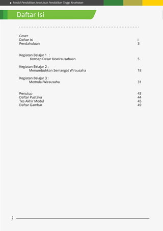 Modul Pendidikan Jarak Jauh Pendidikan Tinggi Kesehatan
i
Daftar Isi
Cover					
Daftar Isi											i
Pendahuluan										3
	
Kegiatan Belajar 1	 :
	 Konsep Dasar Kewirausahaan							5
Kegiatan Belajar 2 :
	 Menumbuhkan Semangat Wirausaha						18
Kegiatan Belajar 3 :
	 Memulai Wirausaha								31
Penutup											43
Daftar Pustaka										44
Tes Akhir Modul 										45
Daftar Gambar										49
. . . . . . . . . . . . . . . . . . . . . . . . . . . . . . . . . . . . . . . . . . . . . . . . . . . . . . . . . . . . . . . . . . . . . . . . . . .
 