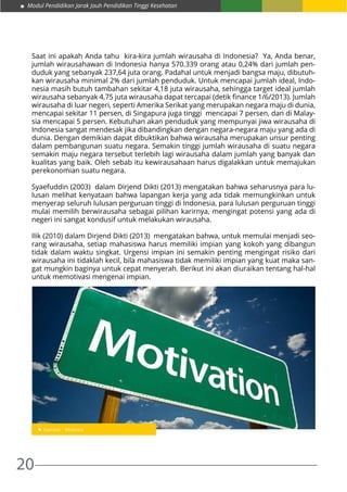 Modul Pendidikan Jarak Jauh Pendidikan Tinggi Kesehatan
20
Saat ini apakah Anda tahu kira-kira jumlah wirausaha di Indonesia? Ya, Anda benar,
jumlah wirausahawan di Indonesia hanya 570.339 orang atau 0,24% dari jumlah pen-
duduk yang sebanyak 237,64 juta orang. Padahal untuk menjadi bangsa maju, dibutuh-
kan wirausaha minimal 2% dari jumlah penduduk. Untuk mencapai jumlah ideal, Indo-
nesia masih butuh tambahan sekitar 4,18 juta wirausaha, sehingga target ideal jumlah
wirausaha sebanyak 4,75 juta wirausaha dapat tercapai (detik finance 1/6/2013). Jumlah
wirausaha di luar negeri, seperti Amerika Serikat yang merupakan negara maju di dunia,
mencapai sekitar 11 persen, di Singapura juga tinggi mencapai 7 persen, dan di Malay-
sia mencapai 5 persen. Kebutuhan akan penduduk yang mempunyai jiwa wirausaha di
Indonesia sangat mendesak jika dibandingkan dengan negara-negara maju yang ada di
dunia. Dengan demikian dapat dibuktikan bahwa wirausaha merupakan unsur penting
dalam pembangunan suatu negara. Semakin tinggi jumlah wirausaha di suatu negara
semakin maju negara tersebut terlebih lagi wirausaha dalam jumlah yang banyak dan
kualitas yang baik. Oleh sebab itu kewirausahaan harus digalakkan untuk memajukan
perekonomian suatu negara.
Syaefuddin (2003) dalam Dirjend Dikti (2013) mengatakan bahwa seharusnya para lu-
lusan melihat kenyataan bahwa lapangan kerja yang ada tidak memungkinkan untuk
menyerap seluruh lulusan perguruan tinggi di Indonesia, para lulusan perguruan tinggi
mulai memilih berwirausaha sebagai pilihan karirnya, mengingat potensi yang ada di
negeri ini sangat kondusif untuk melakukan wirausaha.
Ilik (2010) dalam Dirjend Dikti (2013) mengatakan bahwa, untuk memulai menjadi seo-
rang wirausaha, setiap mahasiswa harus memiliki impian yang kokoh yang dibangun
tidak dalam waktu singkat. Urgensi impian ini semakin penting mengingat risiko dari
wirausaha ini tidaklah kecil, bila mahasiswa tidak memiliki impian yang kuat maka san-
gat mungkin baginya untuk cepat menyerah. Berikut ini akan diuraikan tentang hal-hal
untuk memotivasi mengenai impian.
 