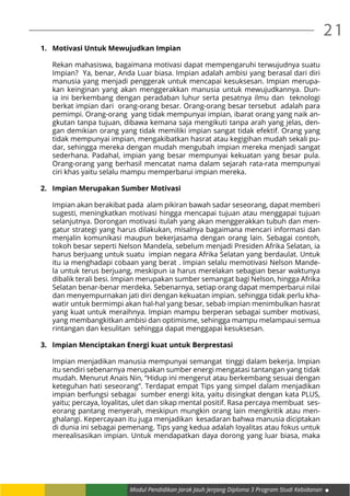 Modul Pendidikan Jarak Jauh Jenjang Diploma 3 Program Studi Kebidanan
21
1.	 Motivasi Untuk Mewujudkan Impian
Rekan mahasiswa, bagaimana motivasi dapat mempengaruhi terwujudnya suatu
Impian? Ya, benar, Anda Luar biasa. Impian adalah ambisi yang berasal dari diri
manusia yang menjadi penggerak untuk mencapai kesuksesan. Impian merupa-
kan keinginan yang akan menggerakkan manusia untuk mewujudkannya. Dun-
ia ini berkembang dengan peradaban luhur serta pesatnya ilmu dan teknologi
berkat impian dari orang-orang besar. Orang-orang besar tersebut adalah para
pemimpi. Orang-orang yang tidak mempunyai impian, ibarat orang yang naik an-
gkutan tanpa tujuan, dibawa kemana saja mengikuti tanpa arah yang jelas, den-
gan demikian orang yang tidak memiliki impian sangat tidak efektif. Orang yang
tidak mempunyai impian, mengakibatkan hasrat atau kegigihan mudah sekali pu-
dar, sehingga mereka dengan mudah mengubah impian mereka menjadi sangat
sederhana. Padahal, impian yang besar mempunyai kekuatan yang besar pula.
Orang-orang yang berhasil mencatat nama dalam sejarah rata-rata mempunyai
ciri khas yaitu selalu mampu memperbarui impian mereka.
2.	 Impian Merupakan Sumber Motivasi
Impian akan berakibat pada alam pikiran bawah sadar seseorang, dapat memberi
sugesti, meningkatkan motivasi hingga mencapai tujuan atau menggapai tujuan
selanjutnya. Dorongan motivasi itulah yang akan menggerakkan tubuh dan men-
gatur strategi yang harus dilakukan, misalnya bagaimana mencari informasi dan
menjalin komunikasi maupun bekerjasama dengan orang lain. Sebagai contoh,
tokoh besar seperti Nelson Mandela, sebelum menjadi Presiden Afrika Selatan, ia
harus berjuang untuk suatu impian negara Afrika Selatan yang berdaulat. Untuk
itu ia menghadapi cobaan yang berat . Impian selalu memotivasi Nelson Mande-
la untuk terus berjuang, meskipun ia harus merelakan sebagian besar waktunya
dibalik terali besi. Impian merupakan sumber semangat bagi Nelson, hingga Afrika
Selatan benar-benar merdeka. Sebenarnya, setiap orang dapat memperbarui nilai
dan menyempurnakan jati diri dengan kekuatan impian. sehingga tidak perlu kha-
watir untuk bermimpi akan hal-hal yang besar, sebab impian menimbulkan hasrat
yang kuat untuk meraihnya. Impian mampu berperan sebagai sumber motivasi,
yang membangkitkan ambisi dan optimisme, sehingga mampu melampaui semua
rintangan dan kesulitan sehingga dapat menggapai kesuksesan.
3.	 Impian Menciptakan Energi kuat untuk Berprestasi
Impian menjadikan manusia mempunyai semangat tinggi dalam bekerja. Impian
itu sendiri sebenarnya merupakan sumber energi mengatasi tantangan yang tidak
mudah. Menurut Anais Nin, “Hidup ini mengerut atau berkembang sesuai dengan
keteguhan hati seseorang”. Terdapat empat Tips yang simpel dalam menjadikan
impian berfungsi sebagai sumber energi kita, yaitu disingkat dengan kata PLUS,
yaitu; percaya, loyalitas, ulet dan sikap mental positif. Rasa percaya membuat ses-
eorang pantang menyerah, meskipun mungkin orang lain mengkritik atau men-
ghalangi. Kepercayaan itu juga menjadikan kesadaran bahwa manusia diciptakan
di dunia ini sebagai pemenang. Tips yang kedua adalah loyalitas atau fokus untuk
merealisasikan impian. Untuk mendapatkan daya dorong yang luar biasa, maka
 