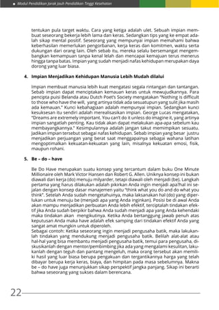 Modul Pendidikan Jarak Jauh Pendidikan Tinggi Kesehatan
22
tentukan pula target waktu. Cara yang ketiga adalah ulet. Sebuah impian mem-
buat seseorang bekerja lebih lama dan keras. Sedangkan tips yang ke empat ada-
lah sikap mental positif. Seseorang yang mempunyai impian memahami bahwa
keberhasilan memerlukan pengorbanan, kerja keras dan komitmen, waktu serta
dukungan dari orang lain. Oleh sebab itu, mereka selalu bersemangat mengem-
bangkan kemampuan tanpa kenal lelah dan mencapai kemajuan terus menerus
hingga tanpa batas. Impian yang sudah menjadi nafas kehidupan merupakan daya
dorong yang luar biasa.
4.	 Impian Menjadikan Kehidupan Manusia Lebih Mudah dilalui
Impian membuat manusia lebih kuat mengatasi segala rintangan dan tantangan.
Sebab impian dapat menciptakan kemauan keras untuk mewujudkannya. Para
pencipta puisi Belanda atau Dutch Poet’s Society mengatakan “Nothing is difficult
to those who have the will, yang artinya tidak ada sesuatupun yang sulit jika masih
ada kemauan.” Kunci kebahagiaan adalah mempunyai impian. Sedangkan kunci
kesuksesan itu sendiri adalah merealisasikan impian. George Lucas mengatakan,
“Dreams are extremely important. You can’t do it unless do imagine it, yang artinya
impian sangatlah penting. Kau tidak akan dapat melakukan apa-apa sebelum kau
membayangkannya.” Kesimpulannya adalah jangan takut memimpikan sesuatu.
Jadikan impian tersebut sebagai nafas kehidupan. Sebab impian yang besar justru
menjadikan perjuangan yang berat saat menggapainya sebagai wahana latihan
mengoptimalkan kekuatan-kekuatan yang lain, misalnya kekuatan emosi, fisik,
maupun rohani.
5.	 Be – do – have
Be Do Have merupakan suatu konsep yang tercantum dalam buku One Minute
Millionaire oleh Mark Victor Hansen dan Robert G. Allen. Uniknya konsep ini bukan
diawali dari kerja (do) menuju milyarder, tetapi diawali oleh menjadi (be). Langkah
pertama yang harus dilakukan adalah pikirkan Anda ingin menjadi apa?hal ini se-
jalan dengan konsep dasar manajemen yaitu “think what you do and do what you
think”. Setelah Anda sudah mengetahuinya, maka laksanakan hal (do) yang diper-
lukan untuk menuju be (menjadi apa yang Anda inginkan). Posisi be di awal Anda
akan mampu menjadikan perbuatan Anda lebih efektif, terciptalah tindakan efek-
tif jika Anda sudah berpikir bahwa Anda sudah menjadi apa yang Anda kehendaki
maka tindakan akan mengikutinya. Ketika Anda bertanggung jawab penuh atas
keputusan Anda maka have adalah efek samping dari tindakan efektif Anda yang
sangat amat mungkin untuk diperoleh.
Sebagai contoh: Ketika seseorang ingin menjadi pengusaha batik, maka lakukan-
lah tindakan yang mendukung menjadi pengusaha batik. Belilah alat-alat atau
hal-hal yang bisa membantu menjadi pengusaha batik, temui para pengusaha, di-
skusikanlah dengan mentor/pembimbing jika ada yang mengalami kesulitan, laku-
kanlah dengan teguh dan pantang mengeluh, maka orang tersebut akan memili-
ki hasil yang luar biasa berupa pengakuan dan tergantikannya harga yang telah
dibayar berupa kerja keras, biaya, dan himpitan pada masa sebelumnya. Makna
be – do have juga menunjukkan sikap perspektif jangka panjang. Sikap ini berarti
bahwa seseorang yang sukses dalam berencana.
 