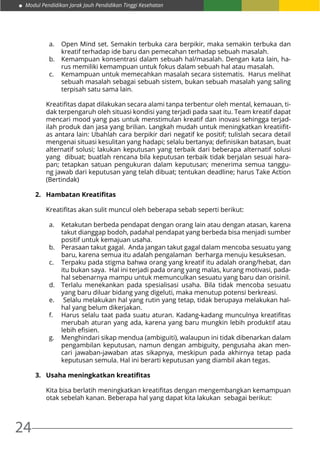Modul Pendidikan Jarak Jauh Pendidikan Tinggi Kesehatan
24
a.	 Open Mind set. Semakin terbuka cara berpikir, maka semakin terbuka dan
kreatif terhadap ide baru dan pemecahan terhadap sebuah masalah.
b.	 Kemampuan konsentrasi dalam sebuah hal/masalah. Dengan kata lain, ha-
rus memiliki kemampuan untuk fokus dalam sebuah hal atau masalah.
c.	 Kemampuan untuk memecahkan masalah secara sistematis. Harus melihat
sebuah masalah sebagai sebuah sistem, bukan sebuah masalah yang saling
terpisah satu sama lain.
Kreatifitas dapat dilakukan secara alami tanpa terbentur oleh mental, kemauan, ti-
dak terpengaruh oleh situasi kondisi yang terjadi pada saat itu. Team kreatif dapat
mencari mood yang pas untuk menstimulan kreatif dan inovasi sehingga terjad-
ilah produk dan jasa yang brilian. Langkah mudah untuk meningkatkan kreatiifit-
as antara lain: Ubahlah cara berpikir dari negatif ke positif; tulislah secara detail
mengenai situasi kesulitan yang hadapi; selalu bertanya; definisikan batasan, buat
alternatif solusi; lakukan keputusan yang terbaik dari beberapa alternatif solusi
yang dibuat; buatlah rencana bila keputusan terbaik tidak berjalan sesuai hara-
pan; tetapkan satuan pengukuran dalam keputusan; menerima semua tanggu-
ng jawab dari keputusan yang telah dibuat; tentukan deadline; harus Take Action
(Bertindak)
2.	 Hambatan Kreatifitas
Kreatifitas akan sulit muncul oleh beberapa sebab seperti berikut:
a.	 Ketakutan berbeda pendapat dengan orang lain atau dengan atasan, karena
takut dianggap bodoh, padahal pendapat yang berbeda bisa menjadi sumber
positif untuk kemajuan usaha.
b.	 Perasaan takut gagal. Anda jangan takut gagal dalam mencoba sesuatu yang
baru, karena semua itu adalah pengalaman berharga menuju kesuksesan.
c.	 Terpaku pada stigma bahwa orang yang kreatif itu adalah orang/hebat, dan
itu bukan saya. Hal ini terjadi pada orang yang malas, kurang motivasi, pada-
hal sebenarnya mampu untuk memunculkan sesuatu yang baru dan orisinil.
d.	 Terlalu menekankan pada spesialisasi usaha. Bila tidak mencoba sesuatu
yang baru diluar bidang yang digeluti, maka menutup potensi berkreasi.
e.	 Selalu melakukan hal yang rutin yang tetap, tidak berupaya melakukan hal-
hal yang belum dikerjakan.
f.	 Harus selalu taat pada suatu aturan. Kadang-kadang munculnya kreatifitas
merubah aturan yang ada, karena yang baru mungkin lebih produktif atau
lebih efisien.
g.	 Menghindari sikap mendua (ambiguiti), walaupun ini tidak dibenarkan dalam
pengambilan keputusan, namun dengan ambiguity, pengusaha akan men-
cari jawaban-jawaban atas sikapnya, meskipun pada akhirnya tetap pada
keputusan semula. Hal ini berarti keputusan yang diambil akan tegas.
3.	 Usaha meningkatkan kreatifitas
Kita bisa berlatih meningkatkan kreatifitas dengan mengembangkan kemampuan
otak sebelah kanan. Beberapa hal yang dapat kita lakukan sebagai berikut:
 