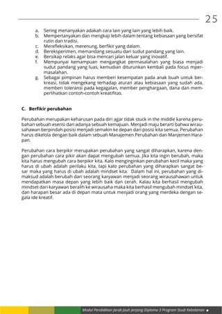 Modul Pendidikan Jarak Jauh Jenjang Diploma 3 Program Studi Kebidanan
25
a.	 Sering menanyakan adakah cara lain yang lain yang lebih baik.
b.	 Mempertanyakan dan mengkaji lebih dalam tentang kebiasaan yang bersifat
rutin dan tradisi.
c.	 Merefleksikan, merenung, berfikir yang dalam.
d.	 Bereksperimen, memandang sesuatu dari sudut pandang yang lain.
e.	 Bersikap relaks agar bisa mencari jalan keluar yang inovatif.
f.	 Mempunyai kemampuan mengangkat permasalahan yang biasa menjadi
sudut pandang yang luas, kemudian diturunkan kembali pada focus mper-
masalahan.
g.	 Sebagai pimpinan harus memberi kesempatan pada anak buah untuk ber-
kreasi, tidak mengekang terhadap aturan atau kebiasaan yang sudah ada,
memberi toleransi pada kegagalan, member penghargaan, dana dan mem-
perlihatkan contoh-contoh kreatifitas.
C.	 Berfikir perubahan
Perubahan merupakan keharusan pada diri agar tidak stuck in the middle karena peru-
bahan sebuah esensi dari adanya sebuah kemajuan. Menjadi maju berarti bahwa wirau-
sahawan berpindah posisi menjadi semakin ke depan dari posisi kita semua. Perubahan
harus dikelola dengan baik dalam sebuah Manajemen Perubahan dan Manjemen Hara-
pan.
Perubahan cara berpikir merupakan perubahan yang sangat diharapkan, karena den-
gan perubahan cara pikir akan dapat mengubah semua. Jika kita ingin berubah, maka
kita harus mengubah cara berpikir kita. Kalo menginginkan perubahan kecil maka yang
harus di ubah adalah perilaku kita, tapi kalo perubahan yang diharapkan sangat be-
sar maka yang harus di ubah adalah mindset kita. Dalam hal ini, perubahan yang di-
maksud adalah berubah dari seorang karyawan menjadi seorang wirausahawan untuk
mendapatkan masa depan yang lebih baik dan cerah. Kalau kita berhasil mengubah
mindset dari karyawan beralih ke wirausaha maka kita berhasil mengubah mindset kita,
dan harapan besar ada di depan mata untuk menjadi orang yang merdeka dengan se-
gala ide kreatif.
 