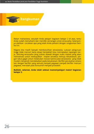 Modul Pendidikan Jarak Jauh Pendidikan Tinggi Kesehatan
26
Rangkuman
Rekan mahasiswa, sesudah Anda pelajari kegiatan belajar 2 di atas, tentu
Anda sudah memahami dan memiliki semangat untuk wirausaha. Selanjutn-
ya silahkan cocokkan apa yang telah Anda pahami dengan rangkuman beri-
kut ini.
Negara kita masih banyak membutuhkan wiraswasta. Lulusan perguruan
tinggi tidak mencari kerja tetapi hendaklah bisa menciptakan lapangan ker-
ja. Seorang wirausaha yang sukses diawali dengan suatu impian yang akan
memotivasi untuk mewujudkan impian tersebut menuju kesuksesan. Jan-
gan takut gagal untuk melakukan inovasi karena jiwa wiraswasta yang tidak
mudah menyerah mendekatkan pada kesuksesan. Berfikir perubahan antara
lain dengan berfikir yang semula menjadi pegawai menjadi berfikir mencari
pegawai, merubah pola konsumtif menjadi produktif.
Baiklah, selamat, Anda telah selesai mamempelajari materi kegiatan
belajar 2.
 