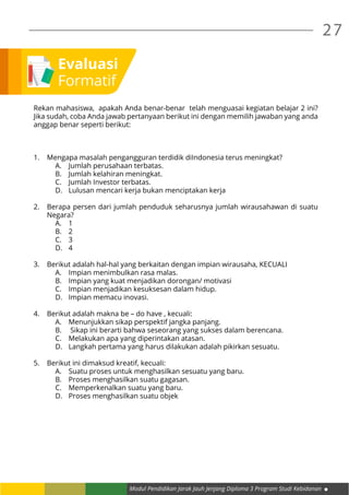 Modul Pendidikan Jarak Jauh Jenjang Diploma 3 Program Studi Kebidanan
27
Evaluasi
Formatif
Rekan mahasiswa, apakah Anda benar-benar telah menguasai kegiatan belajar 2 ini?
Jika sudah, coba Anda jawab pertanyaan berikut ini dengan memilih jawaban yang anda
anggap benar seperti berikut:
1.	 Mengapa masalah pengangguran terdidik diIndonesia terus meningkat?
A.	 Jumlah perusahaan terbatas.
B.	 Jumlah kelahiran meningkat.
C.	 Jumlah Investor terbatas.
D.	 Lulusan mencari kerja bukan menciptakan kerja
2.	 Berapa persen dari jumlah penduduk seharusnya jumlah wirausahawan di suatu
Negara?
A.	1
B.	2
C.	3
D.	4
3.	 Berikut adalah hal-hal yang berkaitan dengan impian wirausaha, KECUALI
A.	 Impian menimbulkan rasa malas.
B.	 Impian yang kuat menjadikan dorongan/ motivasi
C.	 Impian menjadikan kesuksesan dalam hidup.
D.	 Impian memacu inovasi.
4.	 Berikut adalah makna be – do have , kecuali:
A.	 Menunjukkan sikap perspektif jangka panjang.
B.	 Sikap ini berarti bahwa seseorang yang sukses dalam berencana.
C.	 Melakukan apa yang diperintakan atasan.
D.	 Langkah pertama yang harus dilakukan adalah pikirkan sesuatu.
5.	 Berikut ini dimaksud kreatif, kecuali:
A.	 Suatu proses untuk menghasilkan sesuatu yang baru.
B.	 Proses menghasilkan suatu gagasan.
C.	 Memperkenalkan suatu yang baru.
D.	 Proses menghasilkan suatu objek
 