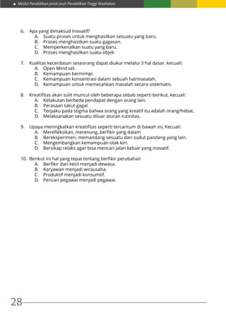 Modul Pendidikan Jarak Jauh Pendidikan Tinggi Kesehatan
28
6.	 Apa yang dimaksud Inovatif?
A.	 Suatu proses untuk menghasilkan sesuatu yang baru.
B.	 Proses menghasilkan suatu gagasan.
C.	 Memperkenalkan suatu yang baru.
D.	 Proses menghasilkan suatu objek
7.	 Kualitas kecerdasan seseorang dapat diukur melalui 3 hal dasar, kecuali:
A.	 Open Mind set.
B.	 Kemampuan bermimpi.
C.	 Kemampuan konsentrasi dalam sebuah hal/masalah.
D.	 Kemampuan untuk memecahkan masalah secara sistematis.
8.	 Kreatifitas akan sulit muncul oleh beberapa sebab seperti berikut, kecuali:
A.	 Ketakutan berbeda pendapat dengan orang lain.
B.	 Perasaan takut gagal.
C.	 Terpaku pada stigma bahwa orang yang kreatif itu adalah orang/hebat.
D.	 Melaksanakan sesuatu diluar aturan rutinitas.
9.	 Upaya meningkatkan kreatifitas seperti tercantum di bawah ini, Kecuali:
A.	 Merefleksikan, merenung, berfikir yang dalam
B.	 Bereksperimen, memandang sesuatu dari sudut pandang yang lain.
C.	 Mengembangkan kemampuan otak kiri.
D.	 Bersikap relaks agar bisa mencari jalan keluar yang inovatif.
10.	 Berikut ini hal yang tepat tentang berfikir perubahan
A.	 Berfikir dari kecil menjadi dewasa.
B.	 Karyawan menjadi wirausaha.
C.	 Produktif menjadi konsumtif.
D.	 Pencari pegawai menjadi pegawai.
 