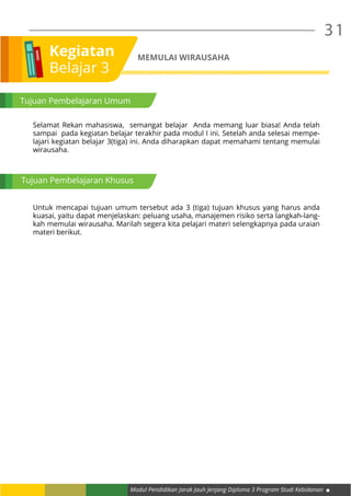 Modul Pendidikan Jarak Jauh Jenjang Diploma 3 Program Studi Kebidanan
31
Kegiatan
Belajar 3
MEMULAI WIRAUSAHA
Tujuan Pembelajaran Umum
Selamat Rekan mahasiswa, semangat belajar Anda memang luar biasa! Anda telah
sampai pada kegiatan belajar terakhir pada modul I ini. Setelah anda selesai mempe-
lajari kegiatan belajar 3(tiga) ini. Anda diharapkan dapat memahami tentang memulai
wirausaha.
Untuk mencapai tujuan umum tersebut ada 3 (tiga) tujuan khusus yang harus anda
kuasai, yaitu dapat menjelaskan: peluang usaha, manajemen risiko serta langkah-lang-
kah memulai wirausaha. Marilah segera kita pelajari materi selengkapnya pada uraian
materi berikut.
Tujuan Pembelajaran Khusus
 