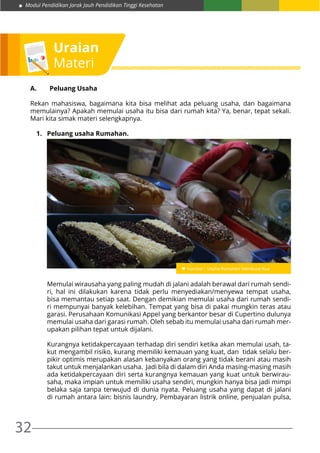 Modul Pendidikan Jarak Jauh Pendidikan Tinggi Kesehatan
32
Uraian
Materi
A.	 Peluang Usaha
Rekan mahasiswa, bagaimana kita bisa melihat ada peluang usaha, dan bagaimana
memulainya? Apakah memulai usaha itu bisa dari rumah kita? Ya, benar, tepat sekali.
Mari kita simak materi selengkapnya.
1.	 Peluang usaha Rumahan.
Memulai wirausaha yang paling mudah di jalani adalah berawal dari rumah sendi-
ri, hal ini dilakukan karena tidak perlu menyediakan/menyewa tempat usaha,
bisa memantau setiap saat. Dengan demikian memulai usaha dari rumah sendi-
ri mempunyai banyak kelebihan. Tempat yang bisa di pakai mungkin teras atau
garasi. Perusahaan Komunikasi Appel yang berkantor besar di Cupertino dulunya
memulai usaha dari garasi rumah. Oleh sebab itu memulai usaha dari rumah mer-
upakan pilihan tepat untuk dijalani.
Kurangnya ketidakpercayaan terhadap diri sendiri ketika akan memulai usah, ta-
kut mengambil risiko, kurang memiliki kemauan yang kuat, dan tidak selalu ber-
pikir optimis merupakan alasan kebanyakan orang yang tidak berani atau masih
takut untuk menjalankan usaha. Jadi bila di dalam diri Anda masing-masing masih
ada ketidakpercayaan diri serta kurangnya kemauan yang kuat untuk berwirau-
saha, maka impian untuk memiliki usaha sendiri, mungkin hanya bisa jadi mimpi
belaka saja tanpa terwujud di dunia nyata. Peluang usaha yang dapat di jalani
di rumah antara lain: bisnis laundry, Pembayaran listrik online, penjualan pulsa,
 
