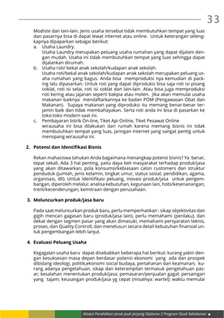 Modul Pendidikan Jarak Jauh Jenjang Diploma 3 Program Studi Kebidanan
33
Modiste dan lain-lain. Jenis usaha tersebut tidak membutuhkan tempat yang luas
dan pasarnya bisa di dapat lewat internet atau online. Untuk keterangan seleng-
kapnya dipaparkan sebagai berikut:
a.	 Usaha Laundry.
	 Usaha Laundry merupakan peluang usaha rumahan yang dapat dijalani den-
gan mudah. Usaha ini tidak membutuhkan tempat yang luas sehingga dapat
dijalankan dirumah.
b.	 Usaha roti/ bekal anak sekolah/kudapan anak sekolah.
	 Usaha roti/bekal anak sekolah/kudapan anak sekolah merupakan peluang us-
aha rumahan yang bagus. Anda bisa memproduksi nya kemudian di pack-
ing lalu dipasarkan. Untuk roti yang dapat diproduksi bisa saja roti isi pisang
coklat, roti isi selai, roti isi coklat dan lain-lain. Atau bisa juga memproduksi
roti kering atau jajanan seperti bakpia atau molen. Jika akan memulai usaha
makanan baiknya mendaftarkannya ke badan POM (Pengawasan Obat dan
Makanan). Supaya makanan yang diproduksi itu memang benar-benar ter-
jamin baik dan tidak membahayakan. Serta roti anda ini bisa di pasarkan ke
toko-toko modern saat ini.
c.	 Pembayaran listrik On-line, Tiket Api Online, Tiket Pesawat Online
	 wirausaha ini bisa dilakukan dari rumah karena memang bisnis ini tidak
membutuhkan tempat yang luas, jaringan internet yang sangat pentig untuk
menopang wirausaha ini.
2.	 Potensi dan Identifikasi Bisnis
Rekan mahasiswa tahukan Anda bagaimana menangkap potensi bisnis? Ya benar,
tepat sekali. Ada 3 hal penting, yaitu daya beli masyarakat terhadap produk/jasa
yang akan ditawarkan, pola konsumsi/kebiasaan calon customers dan struktur
penduduk (jumlah, jenis kelamin, tingkat umur, status sosial, pendidikan, agama,
organisasi, dll). Untuk Identifikasi peluang, inovasi produk/jasa untuk pengem-
bangan, diperoleh melalui: analisa kebutuhan, kegunaan lain, hobi/kesenanangan,
trent/kecenderungan, kemitraan dengan perusahaan.
3.	 Meluncurkan produk/jasa baru
Pada saat meluncurkan produk baru, perlu memperhatikan : sikap objektivitas dan
gigih mencari gagasan baru (produk/jasa lain), perlu memahami (perilaku), dan
dekat dengan segmen pasar yang akan dimasuki, memahami persyaratan teknis,
proses, dan Quality Controll, dan menelusuri secara detail kebutuhan finansial un-
tuk pengembangan lebih lanjut.
4.	 Evaluasi Peluang Usaha
Kegagalan usaha baru dapat disebabkan beberapa hal berikut: kurang yakin den-
gan kesuksesan masa depan berdasar potensi ekonomi yang ada dan prospek
dibidang ideologi, politik,ekonomi social budaya, pertahanan dan keamanan; ku-
rang adanya pengetahuan, sikap dan keterampilan termasuk pengetahuan pas-
ar; kesalahan menentukan produk/jasa; pemasaran/penjualan gagal; persaingan
yang tajam; keusangan produk/jasa yg cepat (misalnya: wartel); waktu memulai
 