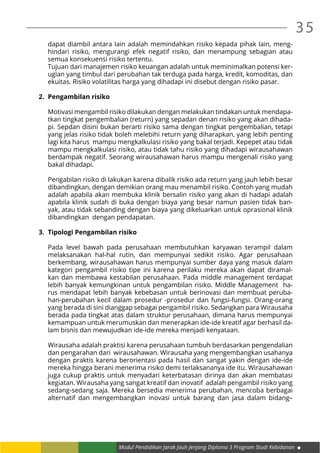Modul Pendidikan Jarak Jauh Jenjang Diploma 3 Program Studi Kebidanan
35
dapat diambil antara lain adalah memindahkan risiko kepada pihak lain, meng-
hindari risiko, mengurangi efek negatif risiko, dan menampung sebagian atau
semua konsekuensi risiko tertentu.
Tujuan dari manajemen risiko keuangan adalah untuk meminimalkan potensi ker-
ugian yang timbul dari perubahan tak terduga pada harga, kredit, komoditas, dan
ekuitas. Risiko volatilitas harga yang dihadapi ini disebut dengan risiko pasar.
2.	 Pengambilan risiko
Motivasi mengambil risiko dilakukan dengan melakukan tindakan untuk mendapa-
tkan tingkat pengembalian (return) yang sepadan denan risiko yang akan dihada-
pi. Sepdan disini bukan berarti risiko sama dengan tingkat pengembalian, tetapi
yang jelas risiko tidak boleh melebihi return yang diharapkan, yang lebih penting
lagi kita harus mampu mengkalkulasi risiko yang bakal terjadi. Kepepet atau tidak
mampu mengkalkulasi risiko, atau tidak tahu risiko yang dihadapi wirausahawan
berdampak negatif. Seorang wirausahawan harus mampu mengenali risiko yang
bakal dihadapi.
Pengabilan risiko di lakukan karena dibalik risiko ada return yang jauh lebih besar
dibandingkan, dengan demikian orang mau menambil risiko. Contoh yang mudah
adalah apabila akan membuka klinik bersalin risiko yang akan di hadapi adalah
apabila klinik sudah di buka dengan biaya yang besar namun pasien tidak ban-
yak, atau tidak sebanding dengan biaya yang dikeluarkan untuk oprasional klinik
dibandingkan dengan pendapatan.
3.	 Tipologi Pengambilan risiko
Pada level bawah pada perusahaan membutuhkan karyawan terampil dalam
melaksanakan hal-hal rutin, dan mempunyai sedikit risiko. Agar perusahaan
berkembang, wirausahawan harus mempunyai sumber daya yang masuk dalam
kategori pengambil risiko tipe ini karena perilaku mereka akan dapat diramal-
kan dan membawa kestabilan perusahaan. Pada middle management terdapat
lebih banyak kemungkinan untuk pengambilan risiko. Middle Management ha-
rus mendapat lebih banyak kebebasan untuk berinovasi dan membuat peruba-
han-perubahan kecil dalam prosedur -prosedur dan fungsi-fungsi. Orang-orang
yang berada di sini dianggap sebagai pengambil risiko. Sedangkan para Wirausaha
berada pada tingkat atas dalam struktur perusahaan, dimana harus mempunyai
kemampuan untuk merumuskan dan menerapkan ide-ide kreatif agar berhasil da-
lam bisnis dan mewujudkan ide-ide mereka menjadi kenyataan.
Wirausaha adalah praktisi karena perusahaan tumbuh berdasarkan pengendalian
dan pengarahan dari wirausahawan. Wirausaha yang mengembangkan usahanya
dengan praktis karena berorientasi pada hasil dan sangat yakin dengan ide-ide
mereka hingga berani menerima risiko demi terlaksananya ide itu. Wirausahawan
juga cukup praktis untuk menyadari keterbatasan dirinya dan akan membatasi
kegiatan. Wirausaha yang sangat kreatif dan inovatif adalah pengambil risiko yang
sedang-sedang saja. Mereka bersedia menerima perubahan, mencoba berbagai
alternatif dan mengembangkan inovasi untuk barang dan jasa dalam bidang–
 
