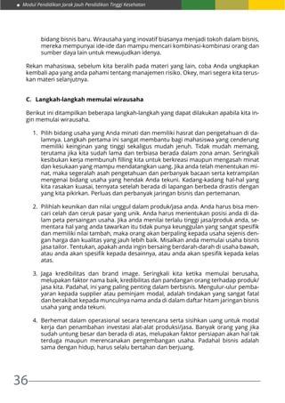 Modul Pendidikan Jarak Jauh Pendidikan Tinggi Kesehatan
36
bidang bisnis baru. Wirausaha yang inovatif biasanya menjadi tokoh dalam bisnis,
mereka mempunyai ide-ide dan mampu mencari kombinasi-kombinasi orang dan
sumber daya lain untuk mewujudkan idenya.
Rekan mahasiswa, sebelum kita beralih pada materi yang lain, coba Anda ungkapkan
kembali apa yang anda pahami tentang manajemen risiko. Okey, mari segera kita terus-
kan materi selanjutnya.
C.	 Langkah-langkah memulai wirausaha
Berikut ini ditampilkan beberapa langkah-langkah yang dapat dilakukan apabila kita in-
gin memulai wirausaha.
1.	 Pilih bidang usaha yang Anda minati dan memiliki hasrat dan pengetahuan di da-
lamnya. Langkah pertama ini sangat membantu bagi mahasiswa yang cenderung
memiliki keinginan yang tinggi sekaligus mudah jenuh. Tidak mudah memang,
terutama jika kita sudah lama dan terbiasa berada dalam zona aman. Seringkali
kesibukan kerja membunuh filling kita untuk berkreasi maupun mengasah minat
dan kesukaan yang mampu mendatangkan uang. Jika anda telah menentukan mi-
nat, maka segeralah asah pengetahuan dan perbanyak bacaan serta ketrampilan
mengenai bidang usaha yang hendak Anda tekuni. Kadang-kadang hal-hal yang
kita rasakan kuasai, ternyata setelah berada di lapangan berbeda drastis dengan
yang kita pikirkan. Perluas dan perbanyak jaringan bisnis dan pertemanan.
2.	 Pilihlah keunikan dan nilai unggul dalam produk/jasa anda. Anda harus bisa men-
cari celah dan ceruk pasar yang unik. Anda harus menentukan posisi anda di da-
lam peta persaingan usaha. Jika anda menilai terlalu tinggi jasa/produk anda, se-
mentara hal yang anda tawarkan itu tidak punya keunggulan yang sangat spesifik
dan memiliki nilai tambah, maka orang akan berpaling kepada usaha sejenis den-
gan harga dan kualitas yang jauh lebih baik. Misalkan anda memulai usaha bisnis
jasa tailor. Tentukan, apakah anda ingin bersaing berdarah-darah di usaha bawah,
atau anda akan spesifik kepada desainnya, atau anda akan spesifik kepada kelas
atas.
3.	Jaga kredibilitas dan brand image. Seringkali kita ketika memulai berusaha,
melupakan faktor nama baik, kredibilitas dan pandangan orang terhadap produk/
jasa kita. Padahal, ini yang paling penting dalam berbisnis. Mengulur-ulur pemba-
yaran kepada supplier atau peminjam modal, adalah tindakan yang sangat fatal
dan berakibat kepada munculnya nama anda di dalam daftar hitam jaringan bisnis
usaha yang anda tekuni.
4.	 Berhemat dalam operasional secara terencana serta sisihkan uang untuk modal
kerja dan penambahan investasi alat-alat produksi/jasa. Banyak orang yang jika
sudah untung besar dan berada di atas, melupakan faktor persiapan akan hal tak
terduga maupun merencanakan pengembangan usaha. Padahal bisnis adalah
sama dengan hidup, harus selalu bertahan dan berjuang.
 