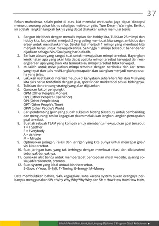 Modul Pendidikan Jarak Jauh Jenjang Diploma 3 Program Studi Kebidanan
37
Rekan mahasiswa, selain point di atas, kiat memulai wirausaha juga dapat diadopsi
menurut seorang pakar bisnis sekaligus motivator yaitu Tum Desem Waringin. Berikut
ini adalah langkah langkah teknis yang dapat dilakukan untuk memulai bisnis:
1.	 Bangun Ide bisnis dengan menulis Impian dan hobby kita. Tuliskan 25 mimpi dan
hobby kita, lalu seleksi menjadi 2 yang paling membuat kita sangat ambisius dan
enjoy untuk menjalankannya. Seleksi lagi menjadi 1 mimpi yang membuat kita
menjadi harus untuk mewujudkannya. Sehingga 1 mimpi tersebut benar-benar
dijadikan sebagai Visi/Goal yang harus diraih.
2.	 Berikan alasan yang sangat kuat untuk mewujudkan mimpi tersebut. Bayangkan
kenikmatan apa yang akan kita dapat apabila mimpi tersebut terwujud dan kes-
engsaraan apa yang akan kita terima kalau mimpi tersebut tidak terwujud.
3.	 Mulailah untuk mewujudkan mimpi tersebut dengan bertindak dan cari tema
yang tepat dan tulis misi/Langkah pencapaian dan tuangkan menjadi konsep usa-
ha yang jelas.
4.	 Lakukan riset baik di internet maupun di kenyataan sehari-hari, Visi dan Misi yang
kita tulis harus terdefinisi dengan jelas, specific dan marketabel sesuai bidangnya.
5.	 Tuliskan dan rancang strategi yang akan dijalankan
6.	 Gunakan faktor pengungkit
OPM (Other People’s Money)
OPE (Other People’s Experience)
OPI (Other People Idea)
OPT (Other People’s Time)
OPW (other People’s Work)
7.	 Cari pembimbing (pilih yang sudah sukses di bidang tersebut), untuk pembanding
dan mengurangi resiko kegagalan dalam melakukan langkah-langkah pencapaian
goal tersebut.
8.	 Buatlah sebuah TEAM yang kompak untuk membantu mewujudkan goal tersebut
T = Together
E = Everybody
A = Achieve
M = Miracle
9.	 Optimalkan jaringan, relasi dan jaringan yang kita punya untuk mencapai goal/
visi kita tersebut.
10.	Buat jaringan baru yang tak terhingga dengan membuat relasi dan silaturahmi
sebanyak-banyaknya.
11.	Gunakan alat bantu untuk mempercepat pencapaian misal website, jejaring so-
sial,advertisement, promosi.
12.	 Buat system yang ideal untuak bisnis tersebut.
S=Save, Y=Your, S=Self, T=Timing, E=Energy, M=Money
Data membuktikan bahwa, 94% kegagalan usaha karena system bukan orangnya per-
banyak menggunakan 5W = Why Why Why Why Why dan 5H = How How How How How.
 