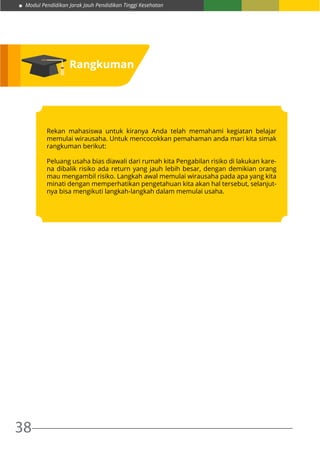 Modul Pendidikan Jarak Jauh Pendidikan Tinggi Kesehatan
38
Rangkuman
Rekan mahasiswa untuk kiranya Anda telah memahami kegiatan belajar
memulai wirausaha. Untuk mencocokkan pemahaman anda mari kita simak
rangkuman berikut:
Peluang usaha bias diawali dari rumah kita Pengabilan risiko di lakukan kare-
na dibalik risiko ada return yang jauh lebih besar, dengan demikian orang
mau mengambil risiko. Langkah awal memulai wirausaha pada apa yang kita
minati dengan memperhatikan pengetahuan kita akan hal tersebut, selanjut-
nya bisa mengikuti langkah-langkah dalam memulai usaha.
 