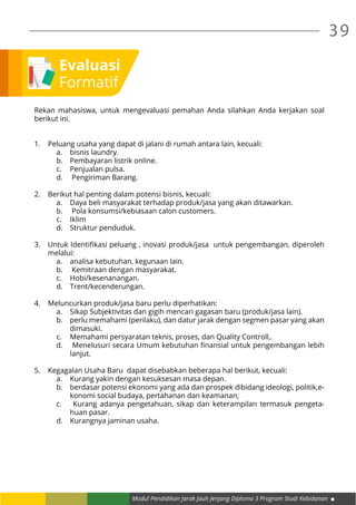 Modul Pendidikan Jarak Jauh Jenjang Diploma 3 Program Studi Kebidanan
39
Evaluasi
Formatif
Rekan mahasiswa, untuk mengevaluasi pemahan Anda silahkan Anda kerjakan soal
berikut ini.
1.	 Peluang usaha yang dapat di jalani di rumah antara lain, kecuali:
a.	 bisnis laundry.
b.	 Pembayaran listrik online.
c.	 Penjualan pulsa.
d.	 Pengiriman Barang.
2.	 Berikut hal penting dalam potensi bisnis, kecuali:
a.	 Daya beli masyarakat terhadap produk/jasa yang akan ditawarkan.
b.	 Pola konsumsi/kebiasaan calon customers.
c.	Iklim
d.	 Struktur penduduk.
3.	 Untuk Identifikasi peluang , inovasi produk/jasa untuk pengembangan, diperoleh
melalui:
a.	 analisa kebutuhan, kegunaan lain.
b.	 Kemitraan dengan masyarakat.
c.	Hobi/kesenanangan.
d.	Trent/kecenderungan.
4.	 Meluncurkan produk/jasa baru perlu diperhatikan:
a.	 Sikap Subjektivitas dan gigih mencari gagasan baru (produk/jasa lain).
b.	 perlu memahami (perilaku), dan datur jarak dengan segmen pasar yang akan
dimasuki.
c.	 Memahami persyaratan teknis, proses, dan Quality Controll,.
d.	 Menelusuri secara Umum kebutuhan finansial untuk pengembangan lebih
lanjut.
5.	 Kegagalan Usaha Baru dapat disebabkan beberapa hal berikut, kecuali:
a.	 Kurang yakin dengan kesuksesan masa depan.
b.	 berdasar potensi ekonomi yang ada dan prospek dibidang ideologi, politik,e-
konomi social budaya, pertahanan dan keamanan;
c.	 Kurang adanya pengetahuan, sikap dan keterampilan termasuk pengeta-
huan pasar.
d.	 Kurangnya jaminan usaha.
 