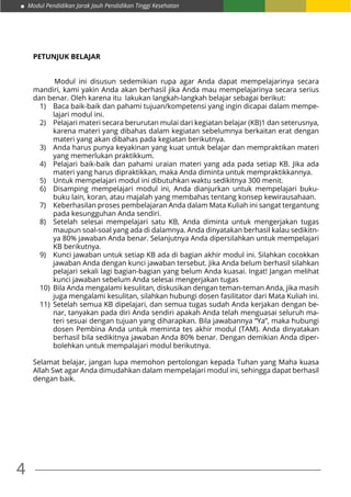 Modul Pendidikan Jarak Jauh Pendidikan Tinggi Kesehatan
4
PETUNJUK BELAJAR
	 Modul ini disusun sedemikian rupa agar Anda dapat mempelajarinya secara
mandiri, kami yakin Anda akan berhasil jika Anda mau mempelajarinya secara serius
dan benar. Oleh karena itu lakukan langkah-langkah belajar sebagai berikut:
1)	 Baca baik-baik dan pahami tujuan/kompetensi yang ingin dicapai dalam mempe-
lajari modul ini.
2)	 Pelajari materi secara berurutan mulai dari kegiatan belajar (KB)1 dan seterusnya,
karena materi yang dibahas dalam kegiatan sebelumnya berkaitan erat dengan
materi yang akan dibahas pada kegiatan berikutnya.
3)	 Anda harus punya keyakinan yang kuat untuk belajar dan mempraktikan materi
yang memerlukan praktikkum.
4)	 Pelajari baik-baik dan pahami uraian materi yang ada pada setiap KB. Jika ada
materi yang harus dipraktikkan, maka Anda diminta untuk mempraktikkannya.
5)	 Untuk mempelajari modul ini dibutuhkan waktu sedikitnya 300 menit.
6)	 Disamping mempelajari modul ini, Anda dianjurkan untuk mempelajari buku-
buku lain, koran, atau majalah yang membahas tentang konsep kewirausahaan.
7)	 Keberhasilan proses pembelajaran Anda dalam Mata Kuliah ini sangat tergantung
pada kesungguhan Anda sendiri.
8)	 Setelah selesai mempelajari satu KB, Anda diminta untuk mengerjakan tugas
maupun soal-soal yang ada di dalamnya. Anda dinyatakan berhasil kalau sedikitn-
ya 80% jawaban Anda benar. Selanjutnya Anda dipersilahkan untuk mempelajari
KB berikutnya.
9)	 Kunci jawaban untuk setiap KB ada di bagian akhir modul ini. Silahkan cocokkan
jawaban Anda dengan kunci jawaban tersebut. Jika Anda belum berhasil silahkan
pelajari sekali lagi bagian-bagian yang belum Anda kuasai. Ingat! Jangan melihat
kunci jawaban sebelum Anda selesai mengerjakan tugas
10)	 Bila Anda mengalami kesulitan, diskusikan dengan teman-teman Anda, jika masih
juga mengalami kesulitan, silahkan hubungi dosen fasilitator dari Mata Kuliah ini.
11)	Setelah semua KB dipelajari, dan semua tugas sudah Anda kerjakan dengan be-
nar, tanyakan pada diri Anda sendiri apakah Anda telah menguasai seluruh ma-
teri sesuai dengan tujuan yang diharapkan. Bila jawabannya “Ya”, maka hubungi
dosen Pembina Anda untuk meminta tes akhir modul (TAM). Anda dinyatakan
berhasil bila sedikitnya jawaban Anda 80% benar. Dengan demikian Anda diper-
bolehkan untuk mempalajari modul berikutnya.
Selamat belajar, jangan lupa memohon pertolongan kepada Tuhan yang Maha kuasa
Allah Swt agar Anda dimudahkan dalam mempelajari modul ini, sehingga dapat berhasil
dengan baik.
 