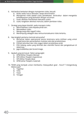 Modul Pendidikan Jarak Jauh Pendidikan Tinggi Kesehatan
40
6.	 Hal berikut berkaitan dengan manajemen risiko, kecuali:
A.	 Risiko selalu harus dihindari, tetapi diminimalisir.
B.	 Manajemen risiko adalah suatu pendekatan terstruktur dalam mengelola
ketidakpastian yang berkaitan dengan ancaman
C.	 Suatu aktifitas memikirkan kekuatan usaha.
D.	 suatu rangkaian aktivitas manusia, dalam penilaian risiko.
7.	 Strategi yang dapat diambil pada manajem risiko
a.	 Memindahkan risiko kepada pihak lain.
b.	 Meniadakan risiko .
c.	 Mengurangi efek negatif risiko.
d.	 Menampung sebagian atau semua konsekuensi risiko tertentu.
8.	 Apa langkah pertama memulai wirausaha?
A.	 Berhemat dalam operasional secara terencana serta sisihkan uang untuk
modal kerja dan penambahan investasi alat-alat produksi/jasa
B.	 Pilihlah keunikan dan nilai unggul dalam produk/jasa anda.
C.	 Pilih bidang usaha yang diminati dan memiliki hasrat dan pengetahuan di
dalamnya.
D.	 Jaga kredibilitas dan brand image.
9.	 Apakah yang termasuk faktor pengungkit
A.	 OPM (Other People’s Money)
B.	 OPE (Other People’s Experience)
C.	 OPI (Other People Idea)
D.	 OPM (other People’s material)
10.	TEAM yang kompak untuk membantu mewujudkan goal . Huruf T mengandung
Makna apa?
A.	Together
B.	Time
C.	Town
D.	Tenager
 