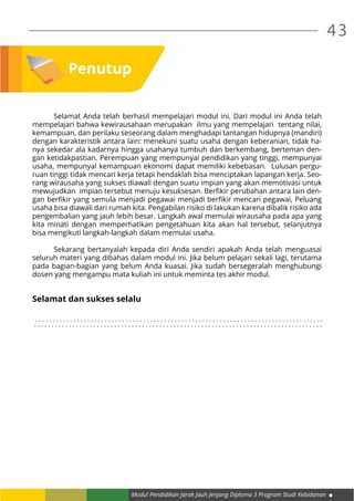 Modul Pendidikan Jarak Jauh Jenjang Diploma 3 Program Studi Kebidanan
43
Penutup
	 Selamat Anda telah berhasil mempelajari modul ini. Dari modul ini Anda telah
mempelajari bahwa kewirausahaan merupakan ilmu yang mempelajari tentang nilai,
kemampuan, dan perilaku seseorang dalam menghadapi tantangan hidupnya (mandiri)
dengan karakteristik antara lain: menekuni suatu usaha dengan keberanian, tidak ha-
nya sekedar ala kadarnya hingga usahanya tumbuh dan berkembang, berteman den-
gan ketidakpastian. Perempuan yang mempunyai pendidikan yang tinggi, mempunyai
usaha, mempunyai kemampuan ekonomi dapat memiliki kebebasan. Lulusan pergu-
ruan tinggi tidak mencari kerja tetapi hendaklah bisa menciptakan lapangan kerja. Seo-
rang wirausaha yang sukses diawali dengan suatu impian yang akan memotivasi untuk
mewujudkan impian tersebut menuju kesuksesan. Berfikir perubahan antara lain den-
gan berfikir yang semula menjadi pegawai menjadi berfikir mencari pegawai, Peluang
usaha bisa diawali dari rumah kita. Pengabilan risiko di lakukan karena dibalik risiko ada
pengembalian yang jauh lebih besar. Langkah awal memulai wirausaha pada apa yang
kita minati dengan memperhatikan pengetahuan kita akan hal tersebut, selanjutnya
bisa mengikuti langkah-langkah dalam memulai usaha.
	 Sekarang bertanyalah kepada diri Anda sendiri apakah Anda telah menguasai
seluruh materi yang dibahas dalam modul ini. Jika belum pelajari sekali lagi, terutama
pada bagian-bagian yang belum Anda kuasai. Jika sudah bersegeralah menghubungi
dosen yang mengampu mata kuliah ini untuk meminta tes akhir modul.
							
Selamat dan sukses selalu
. . . . . . . . . . . . . . . . . . . . . . . . . . . . . . . . . . . . . . . . . . . . . . . . . . . . . . . . . . . . . . . . . . . . . . . . . . . . . . . . . . .
. . . . . . . . . . . . . . . . . . . . . . . . . . . . . . . . . . . . . . . . . . . . . . . . . . . . . . . . . . . . . . . . . . . . . . . . . . . . . . . . . . .
 