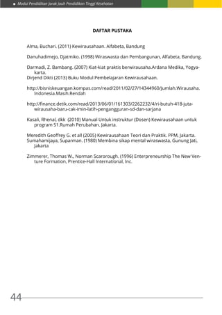 Modul Pendidikan Jarak Jauh Pendidikan Tinggi Kesehatan
44
DAFTAR PUSTAKA
Alma, Buchari. (2011) Kewirausahaan. Alfabeta, Bandung
Danuhadimejo, Djatmiko. (1998) Wiraswasta dan Pembangunan, Alfabeta, Bandung.
Darmadi, Z. Bambang. (2007) Kiat-kiat praktis berwirausaha.Ardana Medika, Yogya-
karta.
Dirjend Dikti (2013) Buku Modul Pembelajaran Kewirausahaan.
http://bisniskeuangan.kompas.com/read/2011/02/27/14344960/Jumlah.Wirausaha.
Indonesia.Masih.Rendah
http://finance.detik.com/read/2013/06/01/161303/2262232/4/ri-butuh-418-juta-
wirausaha-baru-cak-imin-latih-pengangguran-sd-dan-sarjana
Kasali, Rhenal, dkk (2010) Manual Untuk instruktur (Dosen) Kewirausahaan untuk
program S1.Rumah Perubahan. Jakarta.
Meredith Geoffrey G. et all (2005) Kewirausahaan Teori dan Praktik. PPM, Jakarta.
Sumahamijaya, Suparman. (1980) Membina sikap mental wiraswasta, Gunung Jati,
Jakarta
Zimmerer, Thomas W., Norman Scarorough. (1996) Enterpreneurship The New Ven-
ture Formation, Prentice-Hall International, Inc.
 