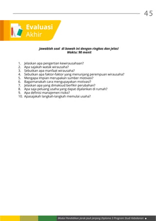 Modul Pendidikan Jarak Jauh Jenjang Diploma 3 Program Studi Kebidanan
45
Evaluasi
Akhir
Jawablah soal di bawah ini dengan ringkas dan jelas!
Waktu: 90 menit
1.	 Jelaskan apa pengertian kewirausahaan?
2.	 Apa sajakah watak wirausaha?
3.	 Sebutkan apa manfaat wirausaha?
4.	 Sebutkan apa faktor-faktor yang menunjang perempuan wirausaha?
5.	 Mengapa Impian merupakan sumber motivasi?
6.	 Bagaimanakah cara mengupayakan motivasi?
7.	 Jelaskan apa yang dimaksud berfikir perubahan?
8.	 Apa saja peluang usaha yang dapat dijalankan di rumah?
9.	 Apa definisi manajemen risiko?
10.	 Apasajakah langkah-langkah memulai usaha?
 