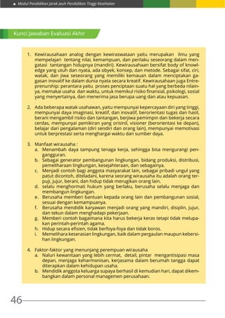 Modul Pendidikan Jarak Jauh Pendidikan Tinggi Kesehatan
46
Kunci Jawaban Evaluasi Akhir
1.	 Kewirausahaan analog dengan kewiraswataan yaitu merupakan ilmu yang
mempelajari tentang nilai, kemampuan, dan perilaku seseorang dalam men-
gatasi tantangan hidupnya (mandiri). Kewirausahaan bersifat body of knowl-
edge yang utuh dan nyata, ada obyek, konsep, dan metode. Sebagai sifat, ciri,
watak, dan jiwa seseorang yang memiliki kemauan dalam menciptakan ga-
gasan inovatif ke dalam dunia nyata secara kreatif. Kewirausahaan juga Entre-
prenurship: perantara yaitu proses penciptaan suatu hal yang berbeda nilain-
ya, memakai usaha dan waktu, untuk memikul risiko finansial, psikologi, sosial
yang menyertainya, dan menerima jasa berupa uang dan atau kepuasan.
2.	 Ada beberapa watak usahawan, yaitu mempunyai kepercayaan diri yang tinggi,
mempunyai daya imaginasi, kreatif, dan inovatif, berorientasi tugas dan hasil,
berani mengambil risiko dan tantangan, berjiwa pemimpin dan bekerja secara
cerdas, mempunyai pemikiran yang orisinil, visioner (berorientasi ke depan),
belajar dari pengalaman (diri sendiri dan orang lain), mempunyai memotivasi
untuk berprestasi serta menghargai waktu dan sumber daya.
3.	 Manfaat wirausaha :
a.	 Menambah daya tampung tenaga kerja, sehingga bisa mengurangi pen-
gangguran.
b.	 Sebagai generator pembangunan lingkungan, bidang produksi, distribusi,
pemeliharaan lingkungan, kesejahteraan, dan sebagainya.
c.	 Menjadi contoh bagi anggota masyarakat lain, sebagai pribadi ungul yang
patut dicontoh, diteladani, karena seorang wirausaha itu adalah orang ter-
puji, jujur, berani, dan hidup tidak merugikan orang lain.
d.	 selalu menghormati hukum yang berlaku, berusaha selalu menjaga dan
membangun lingkungan.
e.	 Berusaha memberi bantuan kepada orang lain dan pembangunan sosial,
sesuai dengan kemampuanya.
f.	 Berusaha mendidik karyawan menjadi orang yang mandiri, disiplin, jujur,
dan tekun dalam menghadapi pekerjaan.
g.	 Memberi contoh bagaimana kita harus bekerja keras tetapi tidak melupa-
kan perintah-perintah agama.
h.	 Hidup secara efisien, tidak berfoya-foya dan tidak boros.
i.	 Memelihara keserasian lingkungan, baik dalam pergaulan maupun kebersi-
han lingkungan.
4.	 Faktor-faktor yang menunjang perempuan wirausaha
a.	 Naluri kewanitaan yang lebih cermat, detail, pintar mengantisipasi masa
depan, menjaga keharmonisan, kerjasama dalam berumah tangga dapat
diterapkan dalam kehidupan usaha.
b.	 Mendidik anggota keluarga supaya berhasil di kemudian hari, dapat dikem-
bangkan dalam personal managemen perusahaan.
 