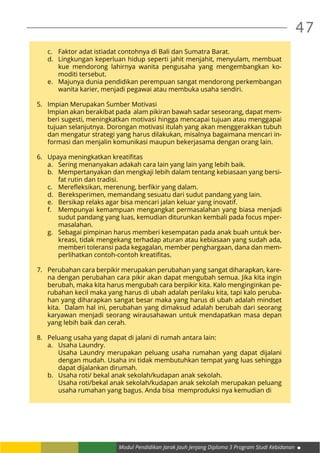 Modul Pendidikan Jarak Jauh Jenjang Diploma 3 Program Studi Kebidanan
47
c.	 Faktor adat istiadat contohnya di Bali dan Sumatra Barat.
d.	 Lingkungan keperluan hidup seperti jahit menjahit, menyulam, membuat
kue mendorong lahirnya wanita pengusaha yang mengembangkan ko-
moditi tersebut.
e.	 Majunya dunia pendidikan perempuan sangat mendorong perkembangan
wanita karier, menjadi pegawai atau membuka usaha sendiri.
5.	 Impian Merupakan Sumber Motivasi
	 Impian akan berakibat pada alam pikiran bawah sadar seseorang, dapat mem-
beri sugesti, meningkatkan motivasi hingga mencapai tujuan atau menggapai
tujuan selanjutnya. Dorongan motivasi itulah yang akan menggerakkan tubuh
dan mengatur strategi yang harus dilakukan, misalnya bagaimana mencari in-
formasi dan menjalin komunikasi maupun bekerjasama dengan orang lain.
6.	 Upaya meningkatkan kreatifitas
a.	 Sering menanyakan adakah cara lain yang lain yang lebih baik.
b.	 Mempertanyakan dan mengkaji lebih dalam tentang kebiasaan yang bersi-
fat rutin dan tradisi.
c.	 Merefleksikan, merenung, berfikir yang dalam.
d.	 Bereksperimen, memandang sesuatu dari sudut pandang yang lain.
e.	 Bersikap relaks agar bisa mencari jalan keluar yang inovatif.
f.	 Mempunyai kemampuan mengangkat permasalahan yang biasa menjadi
sudut pandang yang luas, kemudian diturunkan kembali pada focus mper-
masalahan.
g.	 Sebagai pimpinan harus memberi kesempatan pada anak buah untuk ber-
kreasi, tidak mengekang terhadap aturan atau kebiasaan yang sudah ada,
memberi toleransi pada kegagalan, member penghargaan, dana dan mem-
perlihatkan contoh-contoh kreatifitas.
7.	 Perubahan cara berpikir merupakan perubahan yang sangat diharapkan, kare-
na dengan perubahan cara pikir akan dapat mengubah semua. Jika kita ingin
berubah, maka kita harus mengubah cara berpikir kita. Kalo menginginkan pe-
rubahan kecil maka yang harus di ubah adalah perilaku kita, tapi kalo peruba-
han yang diharapkan sangat besar maka yang harus di ubah adalah mindset
kita. Dalam hal ini, perubahan yang dimaksud adalah berubah dari seorang
karyawan menjadi seorang wirausahawan untuk mendapatkan masa depan
yang lebih baik dan cerah.
8.	 Peluang usaha yang dapat di jalani di rumah antara lain:
a.	 Usaha Laundry.
	 Usaha Laundry merupakan peluang usaha rumahan yang dapat dijalani
dengan mudah. Usaha ini tidak membutuhkan tempat yang luas sehingga
dapat dijalankan dirumah.
b.	 Usaha roti/ bekal anak sekolah/kudapan anak sekolah.
	 Usaha roti/bekal anak sekolah/kudapan anak sekolah merupakan peluang
usaha rumahan yang bagus. Anda bisa memproduksi nya kemudian di
 