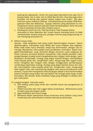 Modul Pendidikan Jarak Jauh Pendidikan Tinggi Kesehatan
48
	
	 packing lalu dipasarkan. Untuk roti yang dapat diproduksi bisa saja roti isi
pisang coklat, roti isi selai, roti isi coklat dan lain-lain. Atau bisa juga mem-
produksi roti kering atau jajanan seperti bakpia atau molen. Jika akan
memulai usaha makanan baiknya mendaftarkannya ke badan POM (Pen-
gawasan Obat dan Makanan). Supaya makanan yang diproduksi itu me-
mang benar-benar terjamin baik dan tidak membahayakan. Serta roti anda
ini bisa di pasarkan ke toko-toko modern saat ini.
c.	 Pembayaran listrik On-line, Tiket Api Online, Tiket Pesawat Online
	 wirausaha ini bisa dilakukan dari rumah karena memang bisnis ini tidak
membutuhkan tempat yang luas, jaringan internet yang sangat pentig un-
tuk menopang wirausaha ini.
9.	 Definisi situasi risiko
	 Sesuatu tidak diinginkan baik yang sudah diperhitungkan maupun belum
diperhitungkan, merupakan suatu akibat dari suatu tindakan atau kegiatan.
Risiko tidak selalu harus dihindari, tetapi bisa diminimalisir, dengan cara di-
manage. Manajemen risiko adalah suatu pendekatan terstruktur dalam men-
gelola ketidakpastian yang berkaitan dengan ancaman, suatu rangkaian ak-
tivitas manusia, termasuk didalam manajemen risiko adalah penilaian risiko,
pengembangan strategi untuk mengelolanya dan mitigasi risiko dengan pem-
berdayaan sumberdaya. Strategi yang dapat diambil dengan memindahkan
risiko kepada pihak lain, menghindari risiko, mengurangi efek negatif risiko.
Untuk mengelola dan mitigasi risiko dengan menggunakan pemberdayaan
sumberdaya diperlukan strategi. Strategi yang dapat diambil antara lain ada-
lah memindahkan risiko kepada pihak lain, menghindari risiko, mengurangi
efek negatif risiko, dan menampung sebagian atau semua konsekuensi risiko
tertentu. Tujuan dari manajemen risiko keuangan adalah untuk meminimalkan
potensi kerugian yang timbul dari perubahan tak terduga pada harga, kredit,
komoditas, dan ekuitas. Risiko volatilitas harga yang dihadapi ini disebut den-
gan risiko pasar.
10.	Langkah-langkah memulai usaha:
b.	 Pilih bidang usaha yang minati dan memiliki hasrat dan pengetahuan di
dalamnya.
c.	 Pilihlah keunikan dan nilai unggul dalam produk/jasa . Menentukan posisi
di dalam peta persaingan usaha.
d.	 Jaga kredibilitas dan brand image.
e.	 Berhemat dalam operasional secara terencana serta sisihkan uang untuk
modal kerja dan penambahan investasi alat-alat produksi/jasa.
 