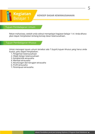 Modul Pendidikan Jarak Jauh Jenjang Diploma 3 Program Studi Kebidanan
5
Kegiatan
Belajar 1
KONSEP DASAR KEWIRAUSAHAAN
Tujuan Pembelajaran Umum
Rekan mahasiswa, setelah anda selesai mempelajari kegiatan belajar 1 ini Anda dihara-
pkan dapat menjelaskan tentang konsep dasar kewirausahaan.
Untuk mencapai tujuan umum tersebut ada 7 (tujuh) tujuan khusus yang harus anda
kuasai, yaitu dapat menjelaskan:
1. Pengertian kewirausahaan
2. Objek belajar kewirausahaan
3. Karakteristik wirausaha
4. Manfaat wirausaha
5. Keuntungan dan kerugian wirausaha
6. Profil wirausaha
7. Perempuan wirausaha.
Tujuan Pembelajaran Khusus
 