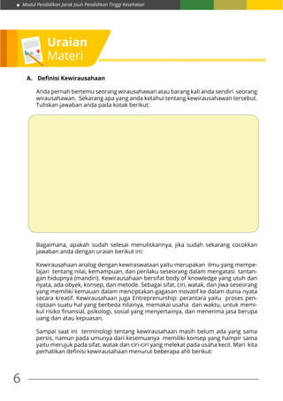 Modul Pendidikan Jarak Jauh Pendidikan Tinggi Kesehatan
6
Uraian
Materi
A.	 Definisi Kewirausahaan
Anda pernah bertemu seorang wirausahawan atau barang kali anda sendiri seorang
wirausahawan. Sekarang apa yang anda ketahui tentang kewirausahawan tersebut.
Tuliskan jawaban anda pada kotak berikut:
Bagaimana, apakah sudah selesai menuliskannya, jika sudah sekarang cocokkan
jawaban anda dengan uraian berikut ini:
Kewirausahaan analog dengan kewiraswataan yaitu merupakan ilmu yang mempe-
lajari tentang nilai, kemampuan, dan perilaku seseorang dalam mengatasi tantan-
gan hidupnya (mandiri). Kewirausahaan bersifat body of knowledge yang utuh dan
nyata, ada obyek, konsep, dan metode. Sebagai sifat, ciri, watak, dan jiwa seseorang
yang memiliki kemauan dalam menciptakan gagasan inovatif ke dalam dunia nyata
secara kreatif. Kewirausahaan juga Entreprenurship: perantara yaitu proses pen-
ciptaan suatu hal yang berbeda nilainya, memakai usaha dan waktu, untuk memi-
kul risiko finansial, psikologi, sosial yang menyertainya, dan menerima jasa berupa
uang dan atau kepuasan.
Sampai saat ini terminologi tentang kewirausahaan masih belum ada yang sama
persis, namun pada umunya dari kesemuanya memiliki konsep yang hampir sama
yaitu merujuk pada sifat, watak dan ciri-ciri yang melekat pada usaha kecil. Mari kita
perhatikan definisi kewirausahaan menurut beberapa ahli berikut:
 