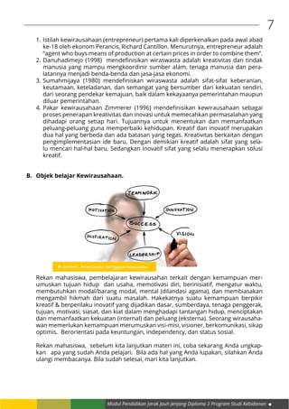Modul Pendidikan Jarak Jauh Jenjang Diploma 3 Program Studi Kebidanan
7
1.	Istilah kewirausahaan (entrepreneur) pertama kali diperkenalkan pada awal abad
ke-18 oleh ekonom Perancis, Richard Cantillon. Menurutnya, entrepreneur adalah
“agent who buys means of production at certain prices in order to combine them”.
2.	Danuhadimejo (1998) mendefinisikan wiraswasta adalah kreativitas dan tindak
manusia yang mampu mengkoordinir sumber alam, tenaga manusia dan pera-
latannya menjadi benda-benda dan jasa-jasa ekonomi.
3.	Sumahmijaya (1980) mendefiniskan wiraswasta adalah sifat-sifat keberanian,
keutamaan, keteladanan, dan semangat yang bersumber dari kekuatan sendiri,
dari seorang pendekar kemajuan, baik dalam kekayaanya pemerintahan maupun
diluar pemerintahan.
4.	Pakar kewirausahaan Zimmerer (1996) mendefinisikan kewirausahaan sebagai
proses penerapan kreativitas dan inovasi untuk memecahkan permasalahan yang
dihadapi orang setiap hari. Tujuannya untuk menentukan dan memanfaatkan
peluang-peluang guna memperbaiki kehidupan. Kreatif dan inovatif merupakan
dua hal yang berbeda dan ada batasan yang tegas. Kreativitas berkaitan dengan
pengimplementasian ide baru. Dengan demikian kreatif adalah sifat yang sela-
lu mencari hal-hal baru. Sedangkan inovatif sifat yang selalu menerapkan solusi
kreatif.
B.	 Objek belajar Kewirausahaan.
Rekan mahasiswa, pembelajaran kewirausahan terkait dengan kemampuan mer-
umuskan tujuan hidup dan usaha, memotivasi diri, berinisiatif, mengatur waktu,
membutuhkan modal/barang modal, mental (dilandasi agama), dan membiasakan
mengambil hikmah dari suatu masalah. Hakekatnya suatu kemampuan berpikir
kreatif & berperilaku inovatif yang dijadikan dasar, sumberdaya, tenaga penggerak,
tujuan, motivasi, siasat, dan kiat dalam menghadapi tantangan hidup, menciptakan
dan memanfaatkan kekuatan (internal) dan peluang (eksterna). Seorang wirausaha-
wan memerlukan kemampuan merumuskan visi-misi, visioner, berkomunikasi, sikap
optimis. Berorientasi pada keuntungan, independency, dan status sosial.
Rekan mahasiswa, sebelum kita lanjutkan materi ini, coba sekarang Anda ungkap-
kan apa yang sudah Anda pelajari. Bila ada hal yang Anda lupakan, silahkan Anda
ulangi membacanya. Bila sudah selesai, mari kita lanjutkan.
 