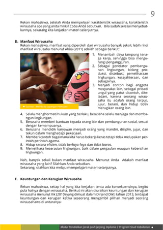 Modul Pendidikan Jarak Jauh Jenjang Diploma 3 Program Studi Kebidanan
9
Rekan mahasiswa, setelah Anda mempelajari karakteristik wirausaha, karakteristik
wirausaha apa yang anda miliki? Coba Anda sebutkan. Bila sudah selesai menyebut-
kannya, sekarang kita lanjutkan materi selanjutnya.
D.	 Manfaat Wirausaha
Rekan mahasiswa, manfaat yang diperoleh dari wirausaha banyak sekali, lebih rinci
manfaat wirausaha menurut Alma (2011) adalah sebagai berikut:
4.	 Selalu menghormati hukum yang berlaku, berusaha selalu menjaga dan memba-
ngun lingkungan.
5.	 Berusaha memberi bantuan kepada orang lain dan pembangunan sosial, sesuai
dengan kemampuanya.
6.	 Berusaha mendidik karyawan menjadi orang yang mandiri, disiplin, jujur, dan
tekun dalam menghadapi pekerjaan.
7.	 Memberi contoh bagaimana kita harus bekerja keras tetapi tidak melupakan per-
intah-perintah agama.
8.	 Hidup secara efisien, tidak berfoya-foya dan tidak boros.
9.	 Memelihara keserasian lingkungan, baik dalam pergaulan maupun kebersihan
lingkungan.
Nah, banyak sekali bukan manfaat wirausaha. Menurut Anda Adakah manfaat
wirausaha yang lain? Silahkan Anda sebutkan.
Sekarang, silahkan kita melaju mempelajari materi selanjutnya.
E.	 Keuntungan dan Kerugian Wirausaha
Rekan mahasiswa, setiap hal yang kita kerjakan tentu ada konsekuensinya, begitu
pula halnya dengan wirausaha. Berikut ini akan diuraikan keuntungan dan kerugian
wirausaha menurut Ilik (2010) yang dimuat dalam Dirjend Dikti tahun 2013, terdapat
keuntungan dan kerugian ketika seseorang mengambil pilihan menjadi seorang
wirausahawa di antaranya:
1.	 Menambah daya tampung tena-
ga kerja, sehingga bisa mengu-
rangi pengangguran.
2.	Sebagai generator pembangu-
nan lingkungan, bidang pro-
duksi, distribusi, pemeliharaan
lingkungan, kesejahteraan, dan
sebagainya.
3.	Menjadi contoh bagi anggota
masyarakat lain, sebagai pribadi
ungul yang patut dicontoh, dite-
ladani, karena seorang wirau-
saha itu adalah orang terpuji,
jujur, berani, dan hidup tidak
merugikan orang lain.
 