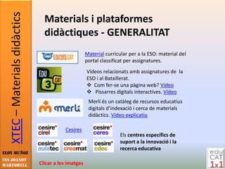 XTEC – Materials didàctics     Materials i plataformes
                                  didàctiques - GENERALITAT
                                                       Material curricular per a la ESO: material del
                                                       portal classificat per assignatures.
                                                       Vídeos relacionats amb assignatures de la
                                                       ESO i al Batxillerat.
                                                        Com fer-se una pàgina web? Vídeo
                                                        Pissarres digitals interactives. Vídeo
                                                        Merlí és un catàleg de recursos educatius
                                                        digitals d’indexació i cerca de materials
                                                        didàctics. Vídeo explicatiu

                                           Cesires
                                                                       Els centres específics de
                                                                       suport a la innovació i la
                                                                       recerca educativa
Eloy Muñoz
INS JOANOT
MARTORELL                       Clicar a les imatges
 