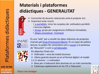 Plataformes didàctiques     Materials i plataformes
                               didàctiques - GENERALITAT
                                         Comunitat de docents relacionats amb el projecte 1x1.
                                         Important estar inscrit.
                                            • e-portafolis: mirar les carpetes de: ordinadors portàtils
                                            i recursos digitals.
                                            • Grups: grups per assignatures d’afiliació immediata.
                                            • Mapa conceptual - Formació

                                          És una “wiki” per a recollir les idees referents als projectes
                                          marcats pel Grup d’Innovació Oberta. És un espai de pública
                                          lectura. Es poden fer comentaris com a usuari a la pestanya
                                          de “discusión” o com a col·laborador.
                                           Els objectius finals són:
                                            Ordinador = eina de treball alumnes
                                            Llibres gratuïts basant-se en el format digital i el model
                                           1:1 (1 alumne – 1 ordinador)
                                            Base per a l’educació dels alumnes en un món connectat.
Eloy Muñoz                                  Catalunya capdavantera en les TIC a l’educació
INS JOANOT
MARTORELL                    Clicar a les imatges
 