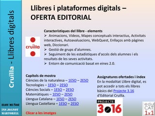 - Llibres digitals      Llibres i plataformes digitals –
                           OFERTA EDITORIAL
                                   Característiques del llibre - elements
                                    Animacions, Vídeos, Mapes conceptuals interactius, Activitats
                                   interactives, Autoavaluacions, WebQuest, Enllaços amb pàgines
                                   web, Diccionari.
                                    Gestió de grups d'alumnes.
                                    Seguiment de les estadístiques d'accés dels alumnes i els
                                   resultats de les seves activitats.
                                    Entorn de comunicació basat en eines 2.0.
   Cruïlla




                        Capítols de mostra                          Assignatures ofertades i índex
                        Ciències de la naturalesa – 1ESO – 2ESO     En la modalitat Llibre digital, es
                        Tecnologies – 1ESO – 2ESO                   pot accedir a tots els llibres
                        Ciències Socials – 1ESO – 2ESO              bàsics del Projecte 3.16
                        Matemàtiques – 1ESO – 2ESO                  d’Editorial Cruïlla.
                        Llengua Catalana – 1ESO – 2ESO
Eloy Muñoz              Llengua Castellana – 1ESO – 2ESO
INS JOANOT
MARTORELL               Clicar a les imatges
 