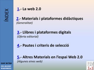 ÍNDEX     1.- La web 2.0

             2.- Materials i plataformes didàctiques
             (Generalitat)


             3.- Llibres i plataformes digitals
             (Oferta editorial)

             4.- Pautes i criteris de selecció

             5.- Altres Materials en l’espai Web 2.0
             (Algunes eines web)
Eloy Muñoz
INS JOANOT
MARTORELL
 