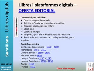 - Llibres digitals   Llibres i plataformes digitals –
                        OFERTA EDITORIAL
                         Característiques del llibre
                          Característiques d’una web
                          Activitats d’iniciació, normalment un vídeo
                          Recursos addicionals i de reforç
                          Vocabulari
                          Galeria d’imatges
                          Kalipedia, igual a la Wikipedia però de Santillana
                          Resums de tota la unitat, de continguts (àudio), per a
   Santillana




                         imprimir.
                         Capítols de mostra
                         Ciències de la naturalesa – 1ESO – 2ESO
                         Tecnologies – 1ESO – 2ESO
                         Ciències Socials – 1ESO – 2ESO
                         Matemàtiques – 1ESO
                         Llengua Catalana – 1ESO – 2ESO
                         Llengua Castellana – 1ESO – 2ESO
Eloy Muñoz               Anglès – 1ESO
INS JOANOT               Francès – 1ESO
MARTORELL                                                      Clicar a les imatges
 