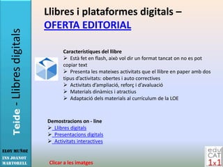 Llibres i plataformes digitals –
                        OFERTA EDITORIAL
   - Llibres digitals

                               Característiques del llibre
                                Està fet en flash, això vol dir un format tancat on no es pot
                               copiar text
                                Presenta les mateixes activitats que el llibre en paper amb dos
                               tipus d’activitats: obertes i auto correctives
                                Activitats d’ampliació, reforç i d’avaluació
                                Materials dinàmics i atractius
                                Adaptació dels materials al currículum de la LOE
   Teide




                        Demostracions on - line
                         Llibres digitals
                         Presentacions digitals
                         Activitats interactives
Eloy Muñoz
INS JOANOT
MARTORELL                Clicar a les imatges
 
