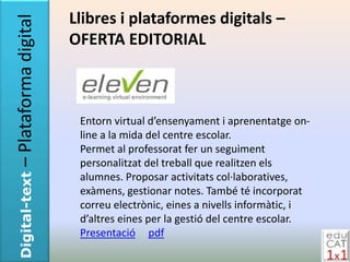 – Plataforma digital   Llibres i plataformes digitals –
                       OFERTA EDITORIAL



                        Entorn virtual d’ensenyament i aprenentatge on-
                        line a la mida del centre escolar.
                        Permet al professorat fer un seguiment
                        personalitzat del treball que realitzen els
Digital-text




                        alumnes. Proposar activitats col·laboratives,
                        exàmens, gestionar notes. També té incorporat
                        correu electrònic, eines a nivells informàtic, i
                        d’altres eines per la gestió del centre escolar.
                        Presentació pdf
 