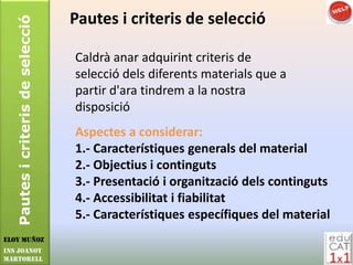 Pautes i criteris de selecció   Pautes i criteris de selecció

                                   Caldrà anar adquirint criteris de
                                   selecció dels diferents materials que a
                                   partir d'ara tindrem a la nostra
                                   disposició
                                   Aspectes a considerar:
                                   1.- Característiques generals del material
                                   2.- Objectius i continguts
                                   3.- Presentació i organització dels continguts
                                   4.- Accessibilitat i fiabilitat
                                   5.- Característiques específiques del material
Eloy Muñoz
INS JOANOT
MARTORELL
 