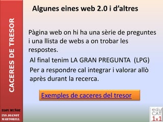 CACERES DE TRESOR    Algunes eines web 2.0 i d’altres

                       Pàgina web on hi ha una sèrie de preguntes
                       i una llista de webs a on trobar les
                       respostes.
                        Al final tenim LA GRAN PREGUNTA (LPG)
                        Per a respondre cal integrar i valorar allò
                        après durant la recerca.

                           Exemples de caceres del tresor
Eloy Muñoz
INS JOANOT
MARTORELL
 