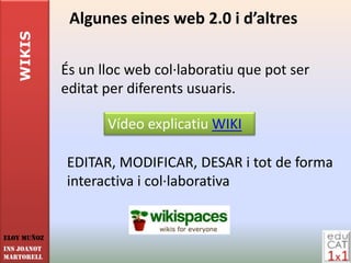 WIKIS      Algunes eines web 2.0 i d’altres

             És un lloc web col·laboratiu que pot ser
             editat per diferents usuaris.

                    Vídeo explicatiu WIKI

             EDITAR, MODIFICAR, DESAR i tot de forma
             interactiva i col·laborativa


Eloy Muñoz
INS JOANOT
MARTORELL
 