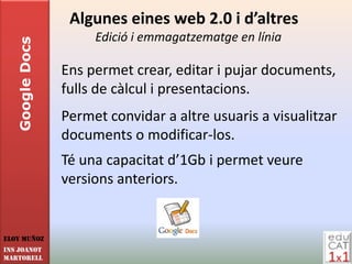 Algunes eines web 2.0 i d’altres
                      Edició i emmagatzematge en línia
   Google Docs


                 Ens permet crear, editar i pujar documents,
                 fulls de càlcul i presentacions.
                 Permet convidar a altre usuaris a visualitzar
                 documents o modificar-los.
                 Té una capacitat d’1Gb i permet veure
                 versions anteriors.


Eloy Muñoz
INS JOANOT
MARTORELL
 