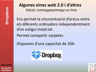 Dropbox    Algunes eines web 2.0 i d’altres
                  Edició i emmagatzematge en línia

             Ens permet la sincronització d’arxius entre
             els diferents ordinadors independentment
             d’on estigui instal·lat.
             Permet compartir carpetes
             Disposem d’una capacitat de 2Gb



Eloy Muñoz
INS JOANOT
MARTORELL
 