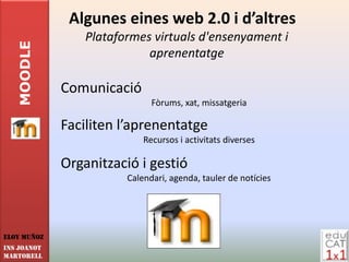 Algunes eines web 2.0 i d’altres
                 Plataformes virtuals d'ensenyament i
   MOODLE

                            aprenentatge

             Comunicació
                              Fòrums, xat, missatgeria

             Faciliten l’aprenentatge
                            Recursos i activitats diverses

             Organització i gestió
                        Calendari, agenda, tauler de notícies




Eloy Muñoz
INS JOANOT
MARTORELL
 