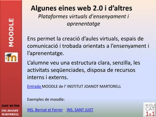 Algunes eines web 2.0 i d’altres
                  Plataformes virtuals d'ensenyament i
   MOODLE

                             aprenentatge

             Ens permet la creació d’aules virtuals, espais de
             comunicació i trobada orientats a l’ensenyament i
             l’aprenentatge.
             L’alumne veu una estructura clara, senzilla, les
             activitats seqüenciades, disposa de recursos
             interns i externs.
             Entrada MOODLE de l' INSTITUT JOANOT MARTORELL

             Exemples de moodle:
Eloy Muñoz
INS JOANOT   INS. Bernat el Ferrer INS. SANT JUST
MARTORELL
 