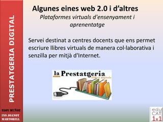 Algunes eines web 2.0 i d’altres
                              Plataformes virtuals d'ensenyament i
   PRESTATGERIA DIGITAL

                                         aprenentatge

                          Servei destinat a centres docents que ens permet
                          escriure llibres virtuals de manera col·laborativa i
                          senzilla per mitjà d'Internet.




Eloy Muñoz
INS JOANOT
MARTORELL
 