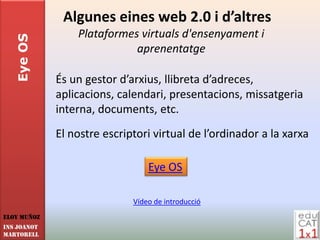 Algunes eines web 2.0 i d’altres
                 Plataformes virtuals d'ensenyament i
   Eye OS

                            aprenentatge

             És un gestor d’arxius, llibreta d’adreces,
             aplicacions, calendari, presentacions, missatgeria
             interna, documents, etc.
             El nostre escriptori virtual de l’ordinador a la xarxa

                                 Eye OS

                             Vídeo de introducció
Eloy Muñoz
INS JOANOT
MARTORELL
 