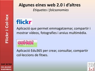 Algunes eines web 2.0 i d’altres
                                 Etiquetes i folcsonomies
   Flickr i Col·lex




                      Aplicació que permet emmagatzemar, compartir i
                      mostrar vídeos, fotografies i arxius multimèdia.



                      Aplicació Edu365 per crear, consultar, compartir
                      col·leccions de fitxes.

Eloy Muñoz
INS JOANOT
MARTORELL
 